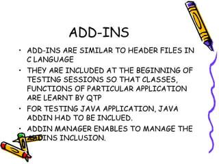 ADD-INS ADD-INS ARE SIMILAR TO HEADER FILES IN C LANGUAGE THEY ARE INCLUDED AT THE BEGINNING OF TESTING SESSIONS SO THAT CLASSES, FUNCTIONS OF PARTICULAR APPLICATION ARE LEARNT BY QTP FOR TESTING JAVA APPLICATION, JAVA ADDIN HAD TO BE INCLUED. ADDIN MANAGER ENABLES TO MANAGE THE ADDINS INCLUSION. 