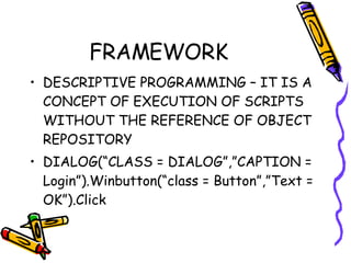 FRAMEWORK DESCRIPTIVE PROGRAMMING – IT IS A CONCEPT OF EXECUTION OF SCRIPTS WITHOUT THE REFERENCE OF OBJECT REPOSITORY DIALOG(“CLASS = DIALOG”,”CAPTION = Login”).Winbutton(“class = Button”,”Text = OK”).Click 