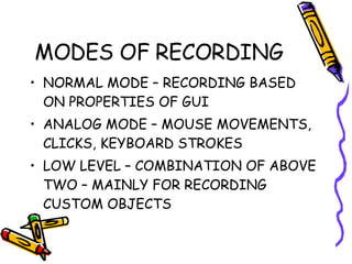 MODES OF RECORDING NORMAL MODE – RECORDING BASED ON PROPERTIES OF GUI ANALOG MODE – MOUSE MOVEMENTS, CLICKS, KEYBOARD STROKES LOW LEVEL – COMBINATION OF ABOVE TWO – MAINLY FOR RECORDING CUSTOM OBJECTS 