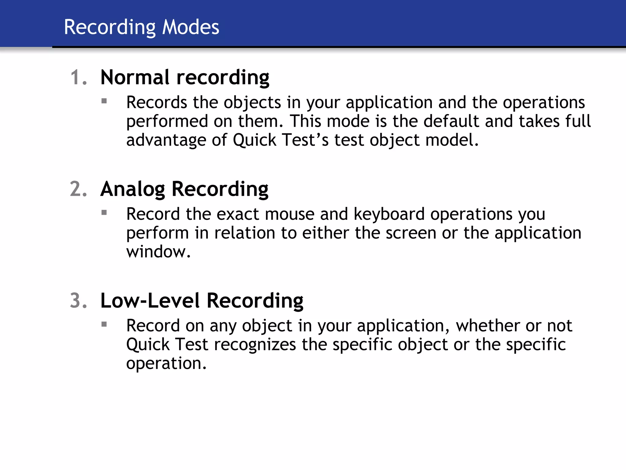 Recording Modes Normal recording Records the objects in your application and the operations performed on them. This mode is the default and takes full advantage of Quick Test’s test object model. Analog Recording Record the exact mouse and keyboard operations you perform in relation to either the screen or the application window. Low-Level Recording Record on any object in your application, whether or not Quick Test recognizes the specific object or the specific operation. 