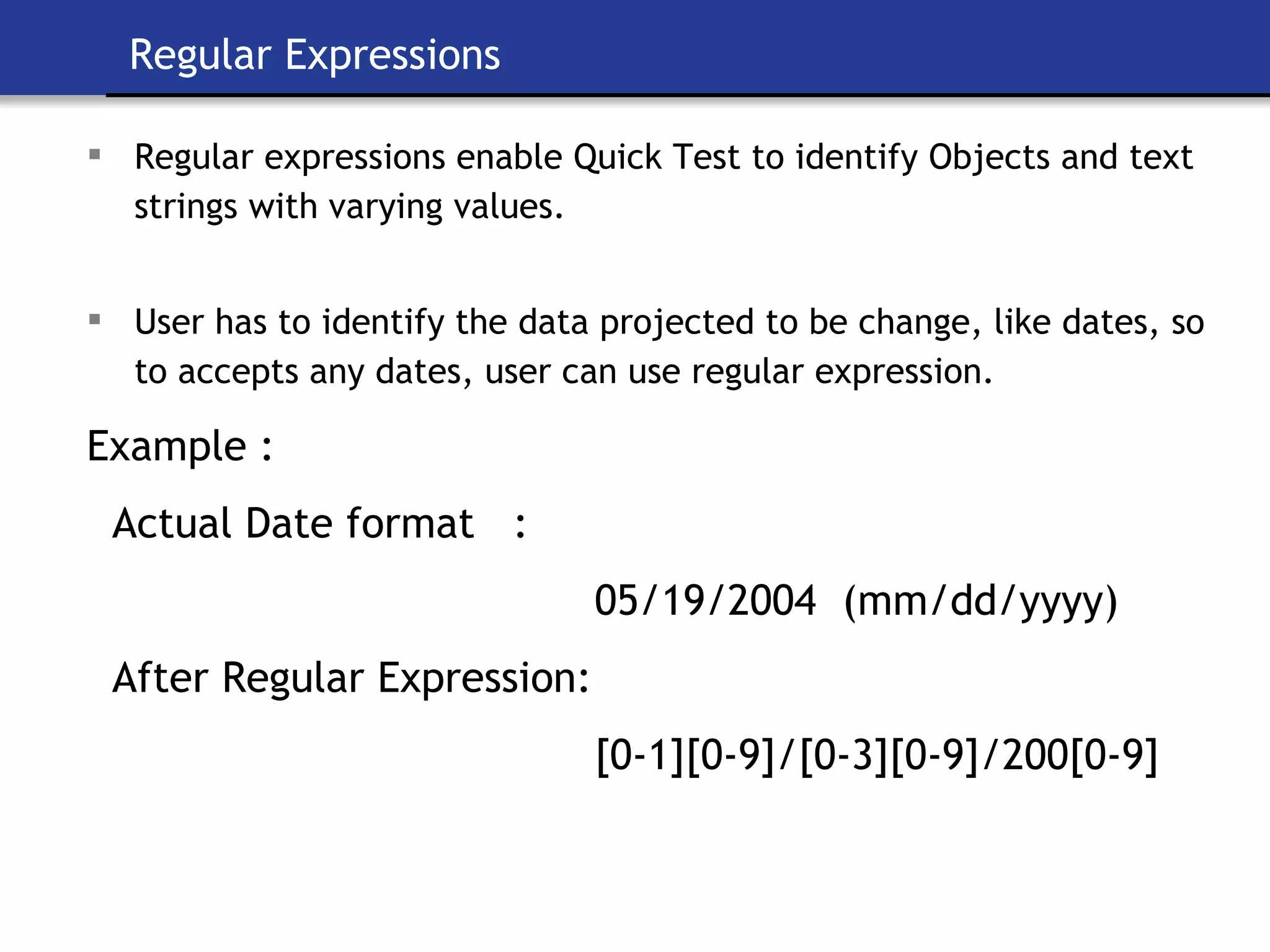 Regular Expressions Regular expressions enable Quick Test to identify Objects and text strings with varying values.   User has to identify the data projected to be change, like dates, so to accepts any dates, user can use regular expression.   Example : Actual Date format  :  05/19/2004  (mm/dd/yyyy) After Regular Expression: [0-1][0-9]/[0-3][0-9]/200[0-9] 