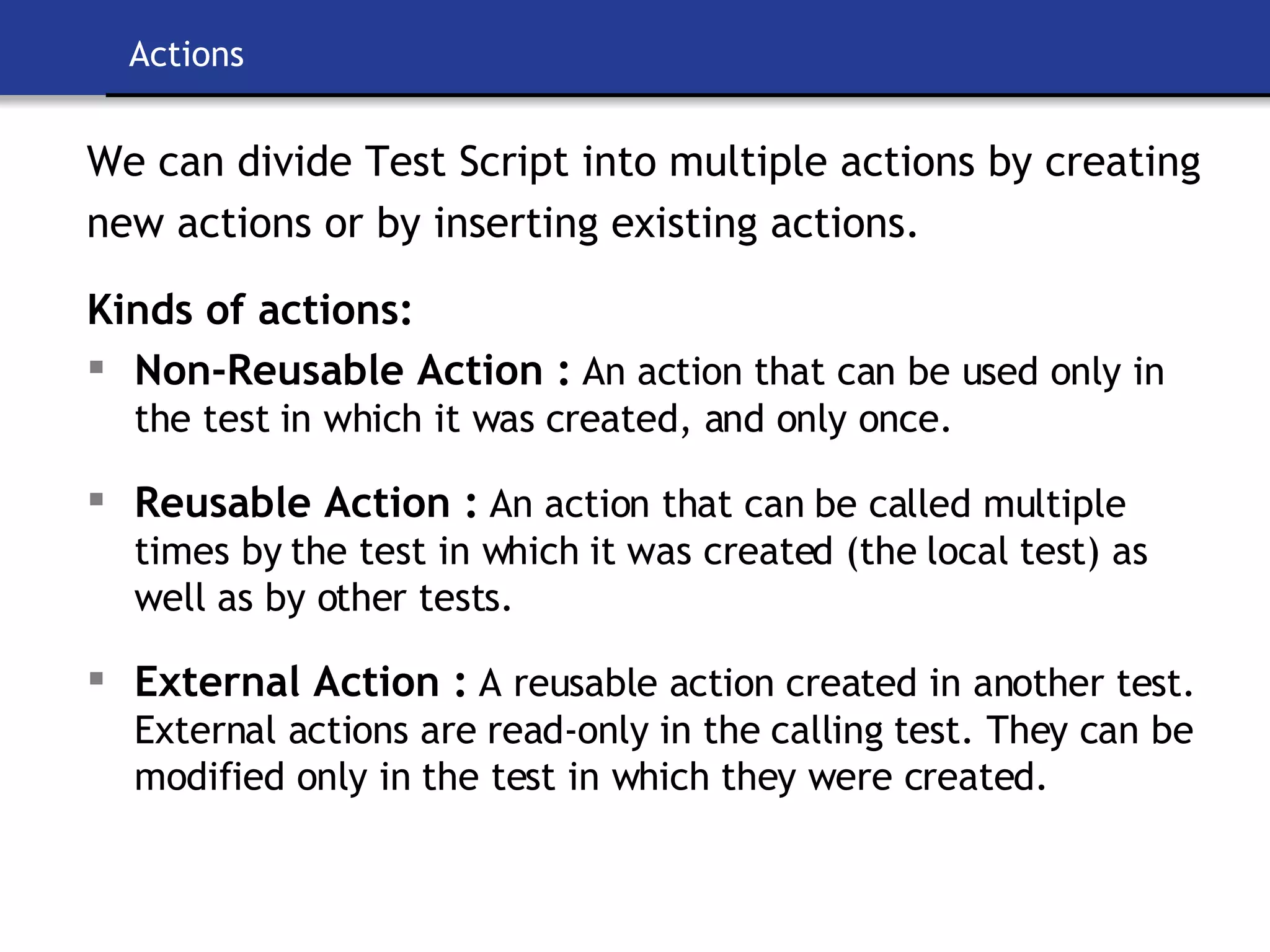 Actions We can divide Test Script into multiple actions by creating new actions or by inserting existing actions. Kinds of actions: Non-Reusable Action :   An action that can be used only in the test in which it was created, and only once. Reusable Action :   An action that can be called multiple times by the test in which it was created (the local test) as well as by other tests. External Action :   A reusable action created in another test. External actions are read-only in the calling test. They can be modified only in the test in which they were created. 