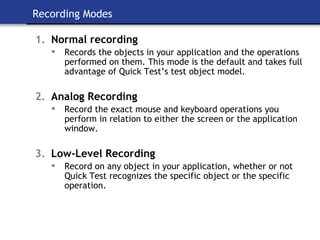 Recording Modes Normal recording Records the objects in your application and the operations performed on them. This mode is the default and takes full advantage of Quick Test’s test object model. Analog Recording Record the exact mouse and keyboard operations you perform in relation to either the screen or the application window. Low-Level Recording Record on any object in your application, whether or not Quick Test recognizes the specific object or the specific operation. 
