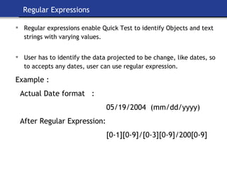 Regular Expressions Regular expressions enable Quick Test to identify Objects and text strings with varying values.   User has to identify the data projected to be change, like dates, so to accepts any dates, user can use regular expression.   Example : Actual Date format  :  05/19/2004  (mm/dd/yyyy) After Regular Expression: [0-1][0-9]/[0-3][0-9]/200[0-9] 