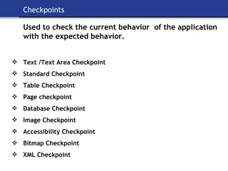 Checkpoints Used to check the current behavior  of the application with the expected behavior. Text /Text Area Checkpoint Standard Checkpoint Table Checkpoint Page checkpoint Database Checkpoint Image Checkpoint   Accessibility Checkpoint Bitmap Checkpoint XML Checkpoint 