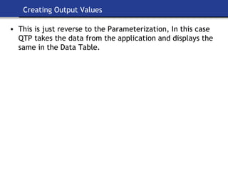 Creating Output Values This is just reverse to the Parameterization, In this case QTP takes the data from the application and displays the same in the Data Table. 