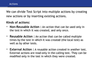 Actions We can divide Test Script into multiple actions by creating new actions or by inserting existing actions. Kinds of actions: Non-Reusable Action :   An action that can be used only in the test in which it was created, and only once. Reusable Action :   An action that can be called multiple times by the test in which it was created (the local test) as well as by other tests. External Action :   A reusable action created in another test. External actions are read-only in the calling test. They can be modified only in the test in which they were created. 