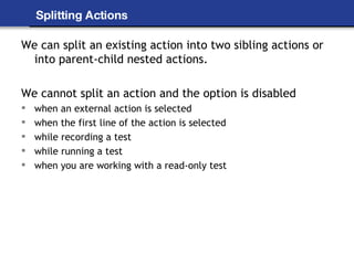 Splitting Actions We can split an existing action into two sibling actions or into parent-child nested actions. We cannot split an action and the option is disabled when an external action is selected when the first line of the action is selected while recording a test while running a test when you are working with a read-only test 
