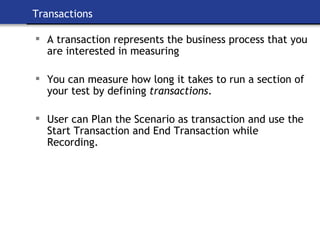 Transactions A transaction represents the business process that you are interested in measuring You can measure how long it takes to run a section of your test by defining  transactions . User can Plan the Scenario as transaction and use the Start Transaction and End Transaction while Recording. 