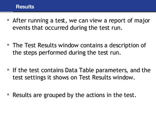 Results After running a test, we can view a report of major events that occurred during the test run. The Test Results window contains a description of the steps performed during the test run. If the test contains Data Table parameters, and the test settings it shows on Test Results window. Results are grouped by the actions in the test. 