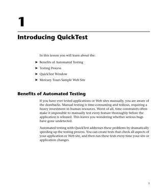 1
Introducing QuickTest

         In this lesson you will learn about the:

       ➤ Benefits of Automated Testing
       ➤ Testing Process
       ➤ QuickTest Window
       ➤ Mercury Tours Sample Web Site



Benefits of Automated Testing
         If you have ever tested applications or Web sites manually, you are aware of
         the drawbacks. Manual testing is time-consuming and tedious, requiring a
         heavy investment in human resources. Worst of all, time constraints often
         make it impossible to manually test every feature thoroughly before the
         application is released. This leaves you wondering whether serious bugs
         have gone undetected.

         Automated testing with QuickTest addresses these problems by dramatically
         speeding up the testing process. You can create tests that check all aspects of
         your application or Web site, and then run these tests every time your site or
         application changes.




                                                                                       1
 