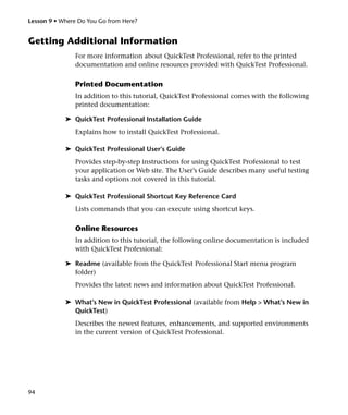 Lesson 9 • Where Do You Go from Here?


Getting Additional Information
               For more information about QuickTest Professional, refer to the printed
               documentation and online resources provided with QuickTest Professional.

               Printed Documentation
               In addition to this tutorial, QuickTest Professional comes with the following
               printed documentation:

            ➤ QuickTest Professional Installation Guide
               Explains how to install QuickTest Professional.

            ➤ QuickTest Professional User’s Guide
               Provides step-by-step instructions for using QuickTest Professional to test
               your application or Web site. The User’s Guide describes many useful testing
               tasks and options not covered in this tutorial.

            ➤ QuickTest Professional Shortcut Key Reference Card
               Lists commands that you can execute using shortcut keys.

               Online Resources
               In addition to this tutorial, the following online documentation is included
               with QuickTest Professional:

            ➤ Readme (available from the QuickTest Professional Start menu program
              folder)
               Provides the latest news and information about QuickTest Professional.

            ➤ What’s New in QuickTest Professional (available from Help > What’s New in
              QuickTest)
               Describes the newest features, enhancements, and supported environments
               in the current version of QuickTest Professional.




94
 