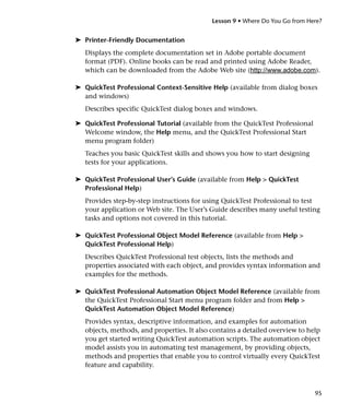 Lesson 9 • Where Do You Go from Here?


➤ Printer-Friendly Documentation
   Displays the complete documentation set in Adobe portable document
   format (PDF). Online books can be read and printed using Adobe Reader,
   which can be downloaded from the Adobe Web site (http://www.adobe.com).

➤ QuickTest Professional Context-Sensitive Help (available from dialog boxes
  and windows)
   Describes specific QuickTest dialog boxes and windows.

➤ QuickTest Professional Tutorial (available from the QuickTest Professional
  Welcome window, the Help menu, and the QuickTest Professional Start
  menu program folder)
   Teaches you basic QuickTest skills and shows you how to start designing
   tests for your applications.

➤ QuickTest Professional User’s Guide (available from Help > QuickTest
  Professional Help)
   Provides step-by-step instructions for using QuickTest Professional to test
   your application or Web site. The User’s Guide describes many useful testing
   tasks and options not covered in this tutorial.

➤ QuickTest Professional Object Model Reference (available from Help >
  QuickTest Professional Help)
   Describes QuickTest Professional test objects, lists the methods and
   properties associated with each object, and provides syntax information and
   examples for the methods.

➤ QuickTest Professional Automation Object Model Reference (available from
  the QuickTest Professional Start menu program folder and from Help >
  QuickTest Automation Object Model Reference)
   Provides syntax, descriptive information, and examples for automation
   objects, methods, and properties. It also contains a detailed overview to help
   you get started writing QuickTest automation scripts. The automation object
   model assists you in automating test management, by providing objects,
   methods and properties that enable you to control virtually every QuickTest
   feature and capability.



                                                                               95
 