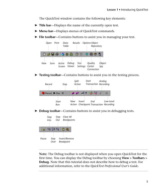 Lesson 1 • Introducing QuickTest


   The QuickTest window contains the following key elements:

➤ Title bar—Displays the name of the currently open test.
➤ Menu bar—Displays menus of QuickTest commands.
➤ File toolbar—Contains buttons to assist you in managing your test.
       Open       Print     Data      Results   Options Object
                            Table                       Repository




    New      Save      Active Debug       Test     Quality    Object
                       Screen Viewer      Settings Center     Spy
                                                   Connection

➤ Testing toolbar—Contains buttons to assist you in the testing process.
                                       Split      Start       Analog
       Record               Stop       Action     Transaction Recording




                    Start           New Insert        End         Low-Level
                    Run             Action Checkpoint Transaction Recording

➤ Debug toolbar—Contains buttons to assist you in debugging tests.
           Step      Step   Clear All
           Into      Out    Breakpoints




   Pause      Step     Insert/Remove
              Over     Breakpoint




   Note: The Debug toolbar is not displayed when you open QuickTest for the
   first time. You can display the Debug toolbar by choosing View > Toolbars >
   Debug. Note that this tutorial does not describe how to debug a test. For
   additional information, refer to the QuickTest Professional User’s Guide.




                                                                                                     5
 