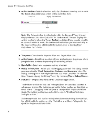 Lesson 1 • Introducing QuickTest


             ➤ Action toolbar—Contains buttons and a list of actions, enabling you to view
               the details of an individual action or the entire test flow.
                         Action List          Display selected action




                                             Back




                 Note: The Action toolbar is only displayed in the Keyword View. It is not
                 displayed when you open QuickTest for the first time. You can display the
                 Action toolbar by choosing View > Toolbars > Action. If you insert a reusable
                 or external action in a test, the Action toolbar is displayed automatically in
                 the Keyword View. For additional information, refer to the QuickTest
                 Professional User’s Guide.



             ➤ Test pane—Contains the Keyword View and Expert View tabs.
             ➤ Active Screen—Provides a snapshot of your application as it appeared when
               you performed a certain step during the recording session.
             ➤ Data Table—Assists you in parameterizing your test.
             ➤ Debug Viewer pane—Assists you in debugging your test. The Debug Viewer
               pane contains the Watch Expressions, Variables, and Command tabs. (The
               Debug Viewer pane is not displayed when you open QuickTest for the first
               time. You can display the Debug Viewer by choosing View > Debug Viewer.)
             ➤ Status bar—Displays the status of the QuickTest application.

                 The buttons used in the File and Testing toolbars are described in detail in
                 subsequent lessons. The buttons used in the Debug toolbar are described in
                 detail in the “Debugging Tests” chapter in the QuickTest Professional User’s
                 Guide. The Action toolbar is described in Lesson 8, “Dividing Tests into
                 Multiple Actions.”

                 Note that you can also execute many menu commands using shortcut keys.
                 For additional information, see the “QuickTest at a Glance” chapter in the
                 QuickTest Professional User’s Guide.



6
 