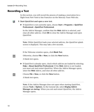 Lesson 2 • Recording Tests


Recording a Test
                 In this section, you will record the process of making a reservation for a
                 flight from New York to San Francisco on the Mercury Tours Web site.

              1 Start QuickTest and open a new test.
                ➤ If QuickTest is not currently open, choose Start > Programs > QuickTest
                  Professional > QuickTest Professional.
                    In the Add-in Manager, confirm that the Web Add-in is selected, and
                    clear all other add-ins. Click OK to close the Add-in Manager and open
                    QuickTest.


                    Note: While QuickTest loads your selected add-ins, the QuickTest splash
                    screen is displayed. This may take a few seconds.



                    If the Welcome window opens, click Blank Test.
                    Otherwise, choose File > New, or click the New button.
                    A blank test opens.

                ➤ If QuickTest is already open, check which add-ins are loaded by selecting
                  Help > About QuickTest Professional. If the Web Add-in is not loaded,
                  you must exit and restart QuickTest. When the Add-in Manager opens,
                  select the Web Add-in, and clear all other add-ins.
                    Choose File > New, or click the New button.
                    A blank test opens.


                    Note: If the Add-in Manager does not open when starting QuickTest,
                    choose Tools > Options. In the General tab, select Display Add-in
                    Manager on startup. When you exit and restart QuickTest, the Add-in
                    Manager opens.




10
 