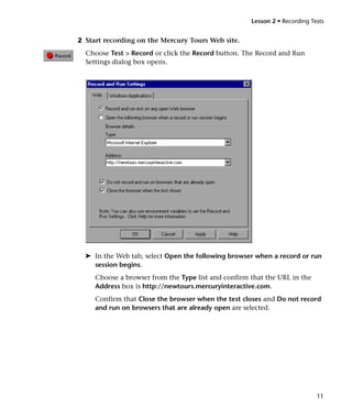 Lesson 2 • Recording Tests


2 Start recording on the Mercury Tours Web site.
  Choose Test > Record or click the Record button. The Record and Run
  Settings dialog box opens.




  ➤ In the Web tab, select Open the following browser when a record or run
    session begins.
     Choose a browser from the Type list and confirm that the URL in the
     Address box is http://newtours.mercuryinteractive.com.
     Confirm that Close the browser when the test closes and Do not record
     and run on browsers that are already open are selected.




                                                                            11
 