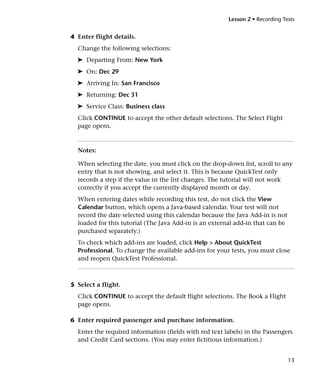 Lesson 2 • Recording Tests


4 Enter flight details.
  Change the following selections:
  ➤ Departing From: New York
  ➤ On: Dec 29
  ➤ Arriving In: San Francisco
  ➤ Returning: Dec 31
  ➤ Service Class: Business class
  Click CONTINUE to accept the other default selections. The Select Flight
  page opens.



  Notes:

  When selecting the date, you must click on the drop-down list, scroll to any
  entry that is not showing, and select it. This is because QuickTest only
  records a step if the value in the list changes. The tutorial will not work
  correctly if you accept the currently displayed month or day.
  When entering dates while recording this test, do not click the View
  Calendar button, which opens a Java-based calendar. Your test will not
  record the date selected using this calendar because the Java Add-in is not
  loaded for this tutorial (The Java Add-in is an external add-in that can be
  purchased separately.)
  To check which add-ins are loaded, click Help > About QuickTest
  Professional. To change the available add-ins for your tests, you must close
  and reopen QuickTest Professional.



5 Select a flight.
  Click CONTINUE to accept the default flight selections. The Book a Flight
  page opens.

6 Enter required passenger and purchase information.
  Enter the required information (fields with red text labels) in the Passengers
  and Credit Card sections. (You may enter fictitious information.)


                                                                                13
 
