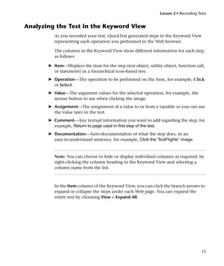 Lesson 2 • Recording Tests


Analyzing the Test in the Keyword View
          As you recorded your test, QuickTest generated steps in the Keyword View
          representing each operation you performed in the Web browser.

          The columns in the Keyword View show different information for each step,
          as follows:

       ➤ Item—Displays the item for the step (test object, utility object, function call,
         or statement) in a hierarchical icon-based tree.
       ➤ Operation—The operation to be performed on the item, for example, Click
         or Select.
       ➤ Value—The argument values for the selected operation, for example, the
         mouse button to use when clicking the image.
       ➤ Assignment—The assignment of a value to or from a variable so you can use
         the value later in the test.
       ➤ Comment—Any textual information you want to add regarding the step, for
         example, Return to page used in first step of the test.
       ➤ Documentation—Auto-documentation of what the step does, in an
         easy-to-understand sentence, for example, Click the “findFlights” image.



          Note: You can choose to hide or display individual columns as required, by
          right-clicking the column heading in the Keyword View and selecting a
          column name from the list.



          In the Item column of the Keyword View, you can click the branch arrows to
          expand or collapse the steps under each Web page. You can expand the
          entire test by choosing View > Expand All.




                                                                                        15
 