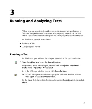 3
Running and Analyzing Tests

          When you run your test, QuickTest opens the appropriate application or
          Web site and performs each step as it was originally recorded in the test.
          When QuickTest finishes running the test, it displays the results of the run.

          In this lesson you will learn about:

       ➤ Running a Test
       ➤ Analyzing Test Results



Running a Test
          In this lesson, you will run the test you recorded in the previous lesson.

       1 Start QuickTest and open the Recording test.
          If QuickTest is not already open, choose Start > Programs > QuickTest
          Professional > QuickTest Professional.
         ➤ If the Welcome window opens, click Open Existing.
         ➤ If QuickTest opens without displaying the Welcome window, choose
           File > Open or click the Open button.
          In the Open Test dialog box, locate and select the Recording test, then click
          Open.




                                                                                       19
 