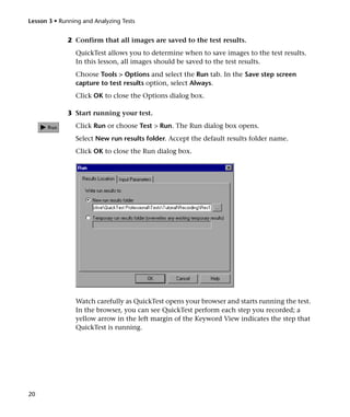 Lesson 3 • Running and Analyzing Tests


              2 Confirm that all images are saved to the test results.
                QuickTest allows you to determine when to save images to the test results.
                In this lesson, all images should be saved to the test results.
                Choose Tools > Options and select the Run tab. In the Save step screen
                capture to test results option, select Always.
                Click OK to close the Options dialog box.

              3 Start running your test.
                Click Run or choose Test > Run. The Run dialog box opens.
                Select New run results folder. Accept the default results folder name.
                Click OK to close the Run dialog box.




                Watch carefully as QuickTest opens your browser and starts running the test.
                In the browser, you can see QuickTest perform each step you recorded; a
                yellow arrow in the left margin of the Keyword View indicates the step that
                QuickTest is running.




20
 