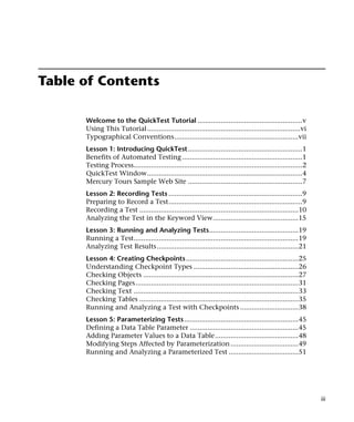 Table of Contents

      Welcome to the QuickTest Tutorial ......................................................v
      Using This Tutorial ...............................................................................vi
      Typographical Conventions................................................................vii
      Lesson 1: Introducing QuickTest...........................................................1
      Benefits of Automated Testing ..............................................................1
      Testing Process.......................................................................................2
      QuickTest Window................................................................................4
      Mercury Tours Sample Web Site ...........................................................7
      Lesson 2: Recording Tests .....................................................................9
      Preparing to Record a Test.....................................................................9
      Recording a Test ..................................................................................10
      Analyzing the Test in the Keyword View............................................15
      Lesson 3: Running and Analyzing Tests..............................................19
      Running a Test.....................................................................................19
      Analyzing Test Results.........................................................................21
      Lesson 4: Creating Checkpoints ..........................................................25
      Understanding Checkpoint Types ......................................................26
      Checking Objects ................................................................................27
      Checking Pages....................................................................................31
      Checking Text .....................................................................................33
      Checking Tables ..................................................................................35
      Running and Analyzing a Test with Checkpoints ..............................38
      Lesson 5: Parameterizing Tests...........................................................45
      Defining a Data Table Parameter ........................................................45
      Adding Parameter Values to a Data Table...........................................48
      Modifying Steps Affected by Parameterization ...................................49
      Running and Analyzing a Parameterized Test ....................................51




                                                                                                                iii
 