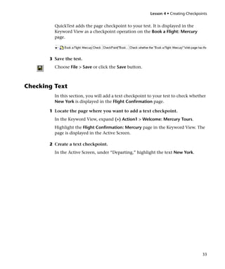 Lesson 4 • Creating Checkpoints


         QuickTest adds the page checkpoint to your test. It is displayed in the
         Keyword View as a checkpoint operation on the Book a Flight: Mercury
         page.




       3 Save the test.
         Choose File > Save or click the Save button.



Checking Text
         In this section, you will add a text checkpoint to your test to check whether
         New York is displayed in the Flight Confirmation page.

       1 Locate the page where you want to add a text checkpoint.
         In the Keyword View, expand (+) Action1 > Welcome: Mercury Tours.
         Highlight the Flight Confirmation: Mercury page in the Keyword View. The
         page is displayed in the Active Screen.

       2 Create a text checkpoint.
         In the Active Screen, under “Departing,” highlight the text New York.




                                                                                     33
 