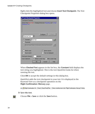 Lesson 4 • Creating Checkpoints


                Right-click the highlighted text and choose Insert Text Checkpoint. The Text
                Checkpoint Properties dialog box opens.




                When Checked Text appears in the list box, the Constant field displays the
                text string you highlighted. This is the text QuickTest looks for when
                running the test.
                Click OK to accept the default settings in this dialog box.
                QuickTest adds the text checkpoint to your test. It is displayed in the
                Keyword View as a checkpoint operation on the
                Flight Confirmation: Mercury page.



             3 Save the test.
                Choose File > Save or click the Save button.




34
 