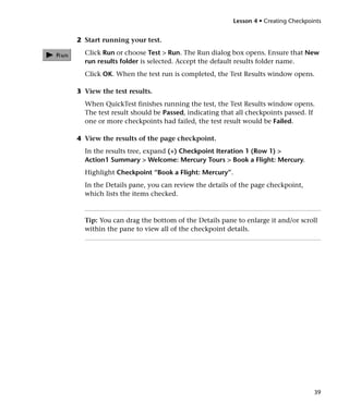 Lesson 4 • Creating Checkpoints


2 Start running your test.
  Click Run or choose Test > Run. The Run dialog box opens. Ensure that New
  run results folder is selected. Accept the default results folder name.
  Click OK. When the test run is completed, the Test Results window opens.

3 View the test results.
  When QuickTest finishes running the test, the Test Results window opens.
  The test result should be Passed, indicating that all checkpoints passed. If
  one or more checkpoints had failed, the test result would be Failed.

4 View the results of the page checkpoint.
  In the results tree, expand (+) Checkpoint Iteration 1 (Row 1) >
  Action1 Summary > Welcome: Mercury Tours > Book a Flight: Mercury.
  Highlight Checkpoint “Book a Flight: Mercury”.
  In the Details pane, you can review the details of the page checkpoint,
  which lists the items checked.



  Tip: You can drag the bottom of the Details pane to enlarge it and/or scroll
  within the pane to view all of the checkpoint details.




                                                                               39
 