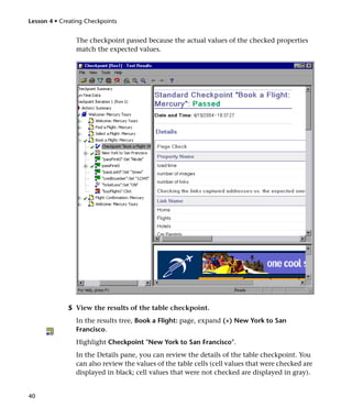 Lesson 4 • Creating Checkpoints


                The checkpoint passed because the actual values of the checked properties
                match the expected values.




             5 View the results of the table checkpoint.
                In the results tree, Book a Flight: page, expand (+) New York to San
                Francisco.
                Highlight Checkpoint "New York to San Francisco".
                In the Details pane, you can review the details of the table checkpoint. You
                can also review the values of the table cells (cell values that were checked are
                displayed in black; cell values that were not checked are displayed in gray).


40
 