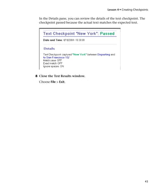 Lesson 4 • Creating Checkpoints


  In the Details pane, you can review the details of the text checkpoint. The
  checkpoint passed because the actual text matches the expected text.




8 Close the Test Results window.
  Choose File > Exit.




                                                                              43
 