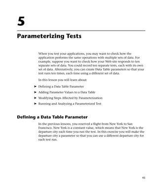 5
Parameterizing Tests

          When you test your applications, you may want to check how the
          application performs the same operations with multiple sets of data. For
          example, suppose you want to check how your Web site responds to ten
          separate sets of data. You could record ten separate tests, each with its own
          set of data. Alternatively, you can create Data Table parameters so that your
          test runs ten times, each time using a different set of data.

          In this lesson you will learn about:

       ➤ Defining a Data Table Parameter
       ➤ Adding Parameter Values to a Data Table
       ➤ Modifying Steps Affected by Parameterization
       ➤ Running and Analyzing a Parameterized Test



Defining a Data Table Parameter
          In the previous lessons, you reserved a flight from New York to San
          Francisco. New York is a constant value, which means that New York is the
          departure city each time you run the test. In this exercise you will make the
          departure city a parameter so that you can use a different departure city for
          each test run.




                                                                                     45
 