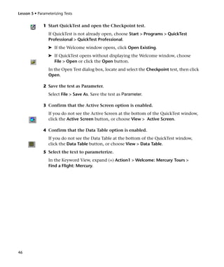 Lesson 5 • Parameterizing Tests


              1 Start QuickTest and open the Checkpoint test.
                 If QuickTest is not already open, choose Start > Programs > QuickTest
                 Professional > QuickTest Professional.
                 ➤ If the Welcome window opens, click Open Existing.
                 ➤ If QuickTest opens without displaying the Welcome window, choose
                   File > Open or click the Open button.
                 In the Open Test dialog box, locate and select the Checkpoint test, then click
                 Open.

              2 Save the test as Parameter.
                 Select File > Save As. Save the test as Parameter.

              3 Confirm that the Active Screen option is enabled.
                 If you do not see the Active Screen at the bottom of the QuickTest window,
                 click the Active Screen button, or choose View > Active Screen.

              4 Confirm that the Data Table option is enabled.
                 If you do not see the Data Table at the bottom of the QuickTest window,
                 click the Data Table button, or choose View > Data Table.
              5 Select the text to parameterize.
                 In the Keyword View, expand (+) Action1 > Welcome: Mercury Tours >
                 Find a Flight: Mercury.




46
 