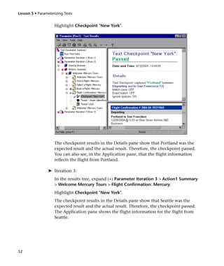 Lesson 5 • Parameterizing Tests


                    Highlight Checkpoint "New York".




                    The checkpoint results in the Details pane show that Portland was the
                    expected result and the actual result. Therefore, the checkpoint passed.
                    You can also see, in the Application pane, that the flight information
                    reflects the flight from Portland.

                 ➤ Iteration 3:
                    In the results tree, expand (+) Parameter Iteration 3 > Action1 Summary
                    > Welcome Mercury Tours > Flight Confirmation: Mercury.
                    Highlight Checkpoint "New York".
                    The checkpoint results in the Details pane show that Seattle was the
                    expected result and the actual result. Therefore, the checkpoint passed.
                    The Application pane shows the flight information for the flight from
                    Seattle.




52
 