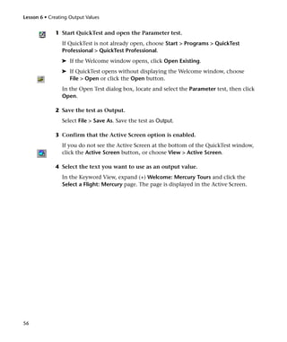 Lesson 6 • Creating Output Values


              1 Start QuickTest and open the Parameter test.
                If QuickTest is not already open, choose Start > Programs > QuickTest
                Professional > QuickTest Professional.
                ➤ If the Welcome window opens, click Open Existing.
                ➤ If QuickTest opens without displaying the Welcome window, choose
                  File > Open or click the Open button.
                In the Open Test dialog box, locate and select the Parameter test, then click
                Open.

              2 Save the test as Output.
                Select File > Save As. Save the test as Output.

              3 Confirm that the Active Screen option is enabled.
                If you do not see the Active Screen at the bottom of the QuickTest window,
                click the Active Screen button, or choose View > Active Screen.

              4 Select the text you want to use as an output value.
                In the Keyword View, expand (+) Welcome: Mercury Tours and click the
                Select a Flight: Mercury page. The page is displayed in the Active Screen.




56
 