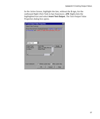 Lesson 6 • Creating Output Values


In the Active Screen, highlight the fare, without the $ sign, for the
outbound flight (New York to San Francisco)—270. Right-click the
highlighted text and select Insert Text Output. The Text Output Value
Properties dialog box opens.




                                                                           57
 