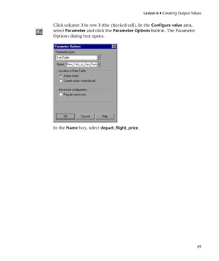 Lesson 6 • Creating Output Values


Click column 3 in row 3 (the checked cell). In the Configure value area,
select Parameter and click the Parameter Options button. The Parameter
Options dialog box opens.




In the Name box, select depart_flight_price.




                                                                             59
 