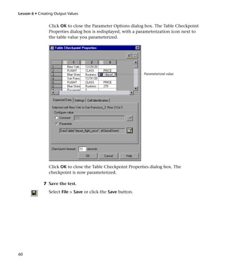 Lesson 6 • Creating Output Values


                Click OK to close the Parameter Options dialog box. The Table Checkpoint
                Properties dialog box is redisplayed, with a parameterization icon next to
                the table value you parameterized.




                                                               Parameterized value




                Click OK to close the Table Checkpoint Properties dialog box. The
                checkpoint is now parameterized.

              7 Save the test.
                Select File > Save or click the Save button.




60
 