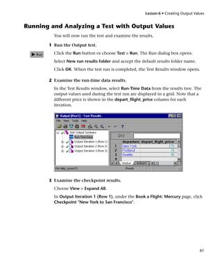 Lesson 6 • Creating Output Values


Running and Analyzing a Test with Output Values
         You will now run the test and examine the results.

       1 Run the Output test.
         Click the Run button or choose Test > Run. The Run dialog box opens.
         Select New run results folder and accept the default results folder name.
         Click OK. When the test run is completed, the Test Results window opens.

       2 Examine the run-time data results.
         In the Test Results window, select Run-Time Data from the results tree. The
         output values used during the test run are displayed in a grid. Note that a
         different price is shown in the depart_flight_price column for each
         iteration.




       3 Examine the checkpoint results.
         Choose View > Expand All.
         In Output Iteration 1 (Row 1), under the Book a Flight: Mercury page, click
         Checkpoint "New York to San Francisco".




                                                                                      61
 