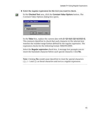 Lesson 7 • Using Regular Expressions


5 Enter the regular expression for the text you want to check.
  In the Checked Text area, click the Constant Value Options button. The
  Constant Value Options dialog box opens.




  In the Value box, replace the current date with [0-1][0-9]/[0-3][0-9]/200[0-9].
  This instructs QuickTest to check that each character in the selected text
  matches the number-range format defined by the regular expression. The
  expression checks for the following format: MM/DD/200Y.
  Select the Regular expression check box. A message box prompts you to
  insert the backslash character before each special character. Click No.



  Note: Clicking Yes would cause QuickTest to treat the special characters
  ( [ ), ( - ) and ( ] ) as literal characters and not as a regular expression.




                                                                                  65
 