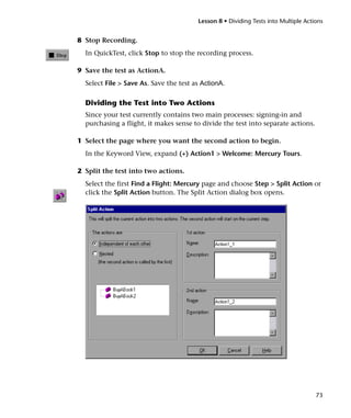 Lesson 8 • Dividing Tests into Multiple Actions


8 Stop Recording.
  In QuickTest, click Stop to stop the recording process.

9 Save the test as ActionA.
  Select File > Save As. Save the test as ActionA.

  Dividing the Test into Two Actions
  Since your test currently contains two main processes: signing-in and
  purchasing a flight, it makes sense to divide the test into separate actions.

1 Select the page where you want the second action to begin.
  In the Keyword View, expand (+) Action1 > Welcome: Mercury Tours.

2 Split the test into two actions.
  Select the first Find a Flight: Mercury page and choose Step > Split Action or
  click the Split Action button. The Split Action dialog box opens.




                                                                                    73
 
