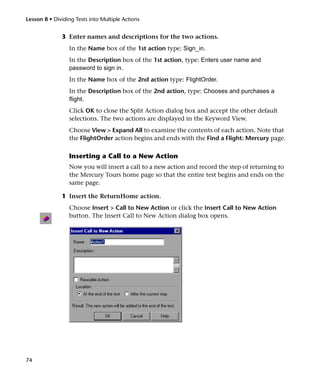 Lesson 8 • Dividing Tests into Multiple Actions


              3 Enter names and descriptions for the two actions.
                 In the Name box of the 1st action type: Sign_in.
                 In the Description box of the 1st action, type: Enters user name and
                 password to sign in.
                 In the Name box of the 2nd action type: FlightOrder.
                 In the Description box of the 2nd action, type: Chooses and purchases a
                 flight.
                 Click OK to close the Split Action dialog box and accept the other default
                 selections. The two actions are displayed in the Keyword View.
                 Choose View > Expand All to examine the contents of each action. Note that
                 the FlightOrder action begins and ends with the Find a Flight: Mercury page.

                 Inserting a Call to a New Action
                 Now you will insert a call to a new action and record the step of returning to
                 the Mercury Tours home page so that the entire test begins and ends on the
                 same page.

              1 Insert the ReturnHome action.
                 Choose Insert > Call to New Action or click the Insert Call to New Action
                 button. The Insert Call to New Action dialog box opens.




74
 