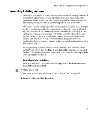 Lesson 8 • Dividing Tests into Multiple Actions


Inserting Existing Actions
          When you plan a suite of tests, you may realize that each test requires one or
          more identical activities, such as signing in. Once you have created the
          action and stored it with one test, you can insert either a call to a copy of
          the existing action, or a call to the existing action, into other tests.

          When you insert a call to copy of an existing action, you can make changes
          to the copied action, and your changes will neither affect, nor be affected
          by, any other test. Calls to existing actions, however, are read-only in the
          calling test. They can be modified only in the test with which they were
          stored. Calls to existing actions enable you to call the same action from
          several tests and make it easy to maintain tests, because when your
          application changes you only have to update the existing action stored with
          the original test.

          In the following exercises you will create a new test that is similar to the
          ActionA test, except that the Sign_in and ReturnHome actions are external
          actions (calls to existing actions stored with other tests) and the FlightOrder
          action is slightly modified.

          Inserting Calls to Actions
          First, you will insert calls to the reusable Sign_in and ReturnHome actions
          from ActionA into ActionB.

        1 Open a new test.
          For more information, see step 1 of “Recording a Test,” on page 10.

        2 Insert a call to the Sign_in action.




                                                                                             79
 