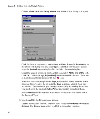 Lesson 8 • Dividing Tests into Multiple Actions


                 Choose Insert > Call to Existing Action. The Select Action dialog box opens.




                 Click the browse button next to the From test box. Select the ActionA test in
                 the Open Test dialog box, and click Open. Note that only reusable actions
                 from the ActionA test are displayed in the Select Action dialog box.
                 Select the Sign_in action. In the Location area, select At the end of the test.
                 Click OK. The call to Sign_in [ActionA] action is added to the end of the test
                 as a call to an external action with the    icon.
                 Note that you cannot expand the Sign_in action call in the test flow in the
                 Keyword View. To view the steps in the Sign_in action, select it from the
                 Action List. The action call you inserted is read-only. To modify the action,
                 you must open the original (ActionA) test and modify the action there.
                 Select Test Flow in the Action List to return to the main flow of the test in
                 the Keyword View.

              3 Insert a call to the ReturnHome action.
                 Use the instructions in step 2 to insert a call to the ReturnHome action from
                 ActionA. The ReturnHome action is added to the end of your test.


80
 