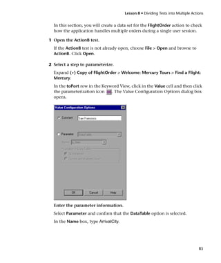Lesson 8 • Dividing Tests into Multiple Actions


  In this section, you will create a data set for the FlightOrder action to check
  how the application handles multiple orders during a single user session.

1 Open the ActionB test.
  If the ActionB test is not already open, choose File > Open and browse to
  ActionB. Click Open.

2 Select a step to parameterize.
  Expand (+) Copy of FlightOrder > Welcome: Mercury Tours > Find a Flight:
  Mercury.
  In the toPort row in the Keyword View, click in the Value cell and then click
  the parameterization icon    . The Value Configuration Options dialog box
  opens.




  Enter the parameter information.
  Select Parameter and confirm that the DataTable option is selected.
  In the Name box, type ArrivalCity.




                                                                                   85
 