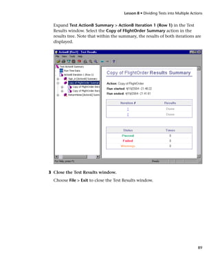 Lesson 8 • Dividing Tests into Multiple Actions


  Expand Test ActionB Summary > ActionB Iteration 1 (Row 1) in the Test
  Results window. Select the Copy of FlightOrder Summary action in the
  results tree. Note that within the summary, the results of both iterations are
  displayed.




3 Close the Test Results window.
  Choose File > Exit to close the Test Results window.




                                                                                   89
 
