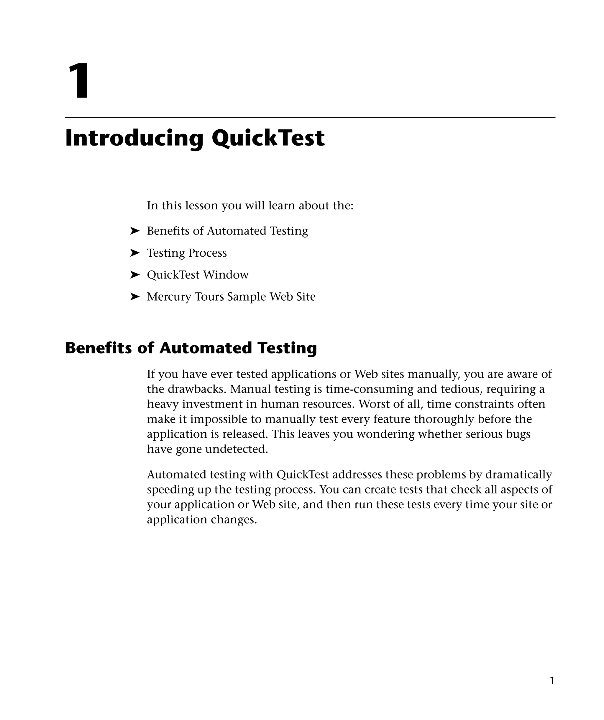 1
Introducing QuickTest

         In this lesson you will learn about the:

       ➤ Benefits of Automated Testing
       ➤ Testing Process
       ➤ QuickTest Window
       ➤ Mercury Tours Sample Web Site



Benefits of Automated Testing
         If you have ever tested applications or Web sites manually, you are aware of
         the drawbacks. Manual testing is time-consuming and tedious, requiring a
         heavy investment in human resources. Worst of all, time constraints often
         make it impossible to manually test every feature thoroughly before the
         application is released. This leaves you wondering whether serious bugs
         have gone undetected.

         Automated testing with QuickTest addresses these problems by dramatically
         speeding up the testing process. You can create tests that check all aspects of
         your application or Web site, and then run these tests every time your site or
         application changes.




                                                                                       1
 