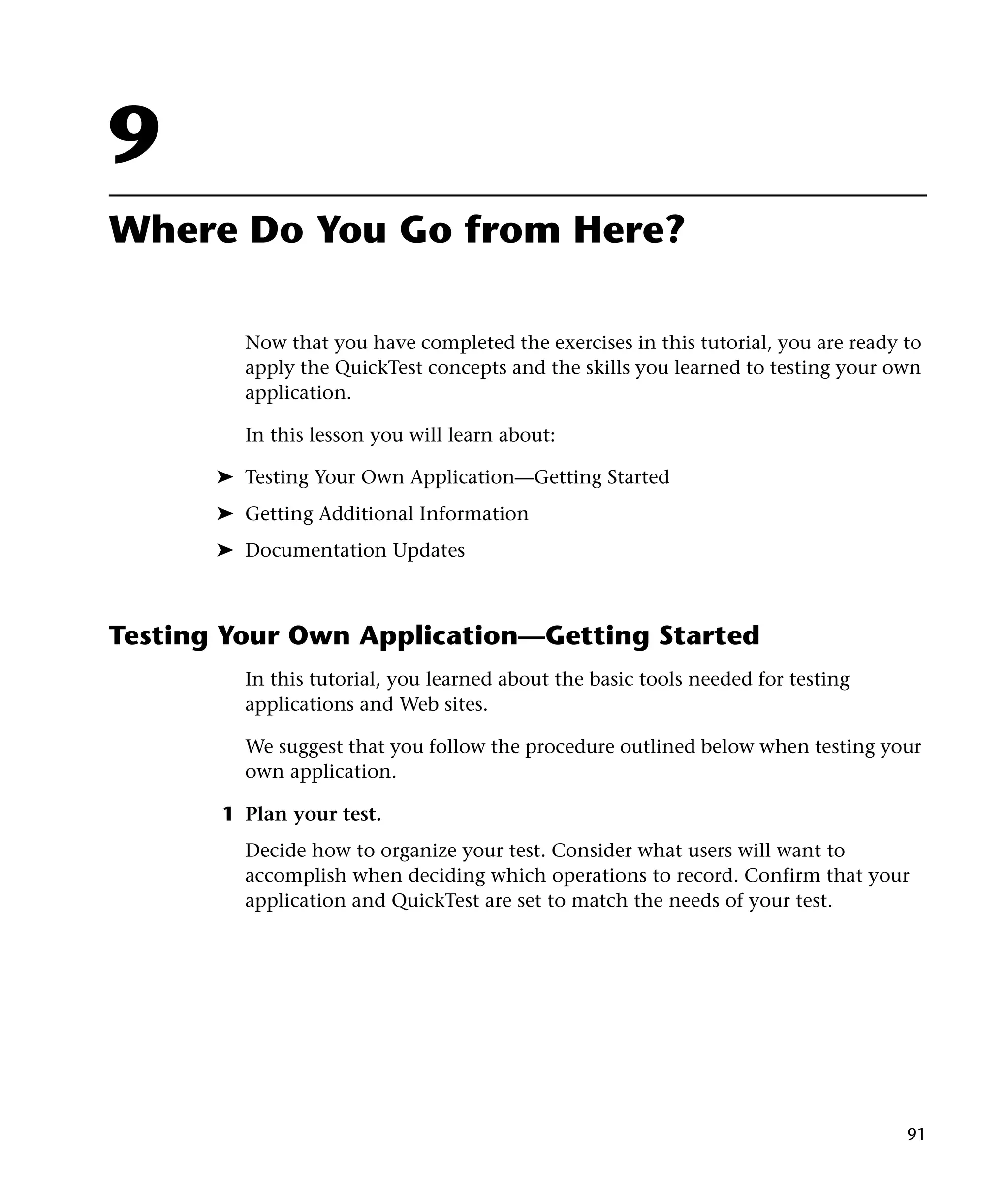 9
Where Do You Go from Here?

         Now that you have completed the exercises in this tutorial, you are ready to
         apply the QuickTest concepts and the skills you learned to testing your own
         application.

         In this lesson you will learn about:

       ➤ Testing Your Own Application—Getting Started
       ➤ Getting Additional Information
       ➤ Documentation Updates



Testing Your Own Application—Getting Started
         In this tutorial, you learned about the basic tools needed for testing
         applications and Web sites.

         We suggest that you follow the procedure outlined below when testing your
         own application.

       1 Plan your test.
         Decide how to organize your test. Consider what users will want to
         accomplish when deciding which operations to record. Confirm that your
         application and QuickTest are set to match the needs of your test.




                                                                                   91
 