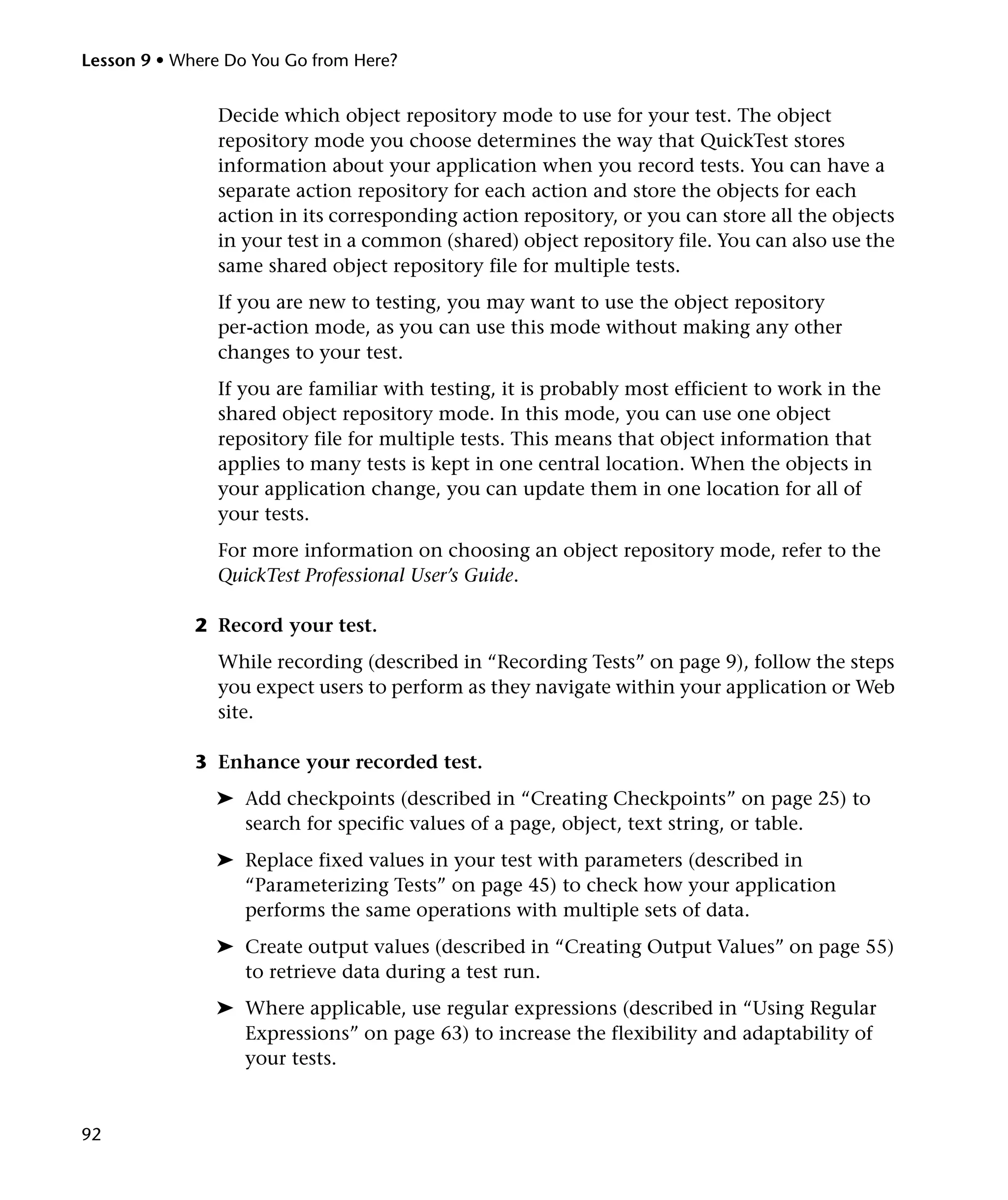 Lesson 9 • Where Do You Go from Here?


               Decide which object repository mode to use for your test. The object
               repository mode you choose determines the way that QuickTest stores
               information about your application when you record tests. You can have a
               separate action repository for each action and store the objects for each
               action in its corresponding action repository, or you can store all the objects
               in your test in a common (shared) object repository file. You can also use the
               same shared object repository file for multiple tests.
               If you are new to testing, you may want to use the object repository
               per-action mode, as you can use this mode without making any other
               changes to your test.
               If you are familiar with testing, it is probably most efficient to work in the
               shared object repository mode. In this mode, you can use one object
               repository file for multiple tests. This means that object information that
               applies to many tests is kept in one central location. When the objects in
               your application change, you can update them in one location for all of
               your tests.
               For more information on choosing an object repository mode, refer to the
               QuickTest Professional User’s Guide.

             2 Record your test.
               While recording (described in “Recording Tests” on page 9), follow the steps
               you expect users to perform as they navigate within your application or Web
               site.

             3 Enhance your recorded test.
               ➤ Add checkpoints (described in “Creating Checkpoints” on page 25) to
                 search for specific values of a page, object, text string, or table.
               ➤ Replace fixed values in your test with parameters (described in
                 “Parameterizing Tests” on page 45) to check how your application
                 performs the same operations with multiple sets of data.
               ➤ Create output values (described in “Creating Output Values” on page 55)
                 to retrieve data during a test run.
               ➤ Where applicable, use regular expressions (described in “Using Regular
                 Expressions” on page 63) to increase the flexibility and adaptability of
                 your tests.


92
 
