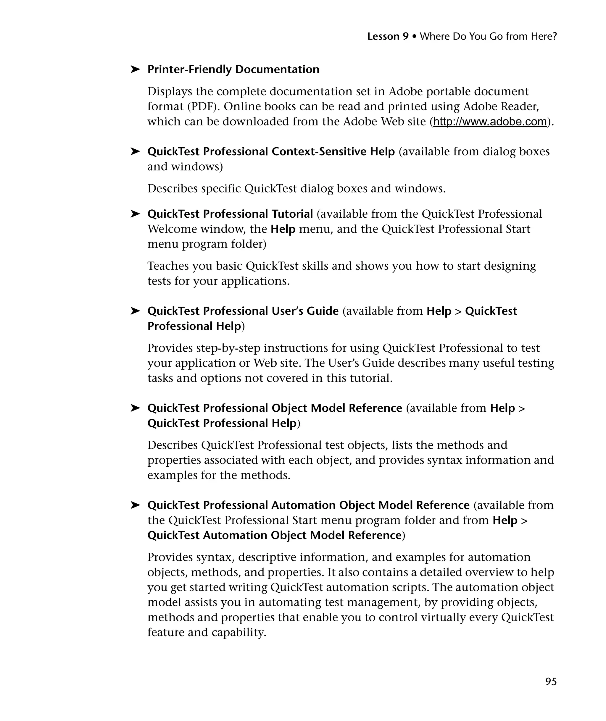 Lesson 9 • Where Do You Go from Here?


➤ Printer-Friendly Documentation
   Displays the complete documentation set in Adobe portable document
   format (PDF). Online books can be read and printed using Adobe Reader,
   which can be downloaded from the Adobe Web site (http://www.adobe.com).

➤ QuickTest Professional Context-Sensitive Help (available from dialog boxes
  and windows)
   Describes specific QuickTest dialog boxes and windows.

➤ QuickTest Professional Tutorial (available from the QuickTest Professional
  Welcome window, the Help menu, and the QuickTest Professional Start
  menu program folder)
   Teaches you basic QuickTest skills and shows you how to start designing
   tests for your applications.

➤ QuickTest Professional User’s Guide (available from Help > QuickTest
  Professional Help)
   Provides step-by-step instructions for using QuickTest Professional to test
   your application or Web site. The User’s Guide describes many useful testing
   tasks and options not covered in this tutorial.

➤ QuickTest Professional Object Model Reference (available from Help >
  QuickTest Professional Help)
   Describes QuickTest Professional test objects, lists the methods and
   properties associated with each object, and provides syntax information and
   examples for the methods.

➤ QuickTest Professional Automation Object Model Reference (available from
  the QuickTest Professional Start menu program folder and from Help >
  QuickTest Automation Object Model Reference)
   Provides syntax, descriptive information, and examples for automation
   objects, methods, and properties. It also contains a detailed overview to help
   you get started writing QuickTest automation scripts. The automation object
   model assists you in automating test management, by providing objects,
   methods and properties that enable you to control virtually every QuickTest
   feature and capability.



                                                                               95
 